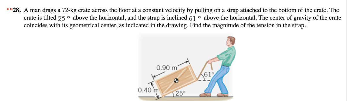 **28. A man drags a 72-kg crate across the floor at a constant velocity by pulling on a strap attached to the bottom of the crate. The
crate is tilted 25° above the horizontal, and the strap is inclined 61° above the horizontal. The center of gravity of the crate
coincides with its geometrical center, as indicated in the drawing. Find the magnitude of the tension in the strap.
0.90 m
0.40 m
25°
61%