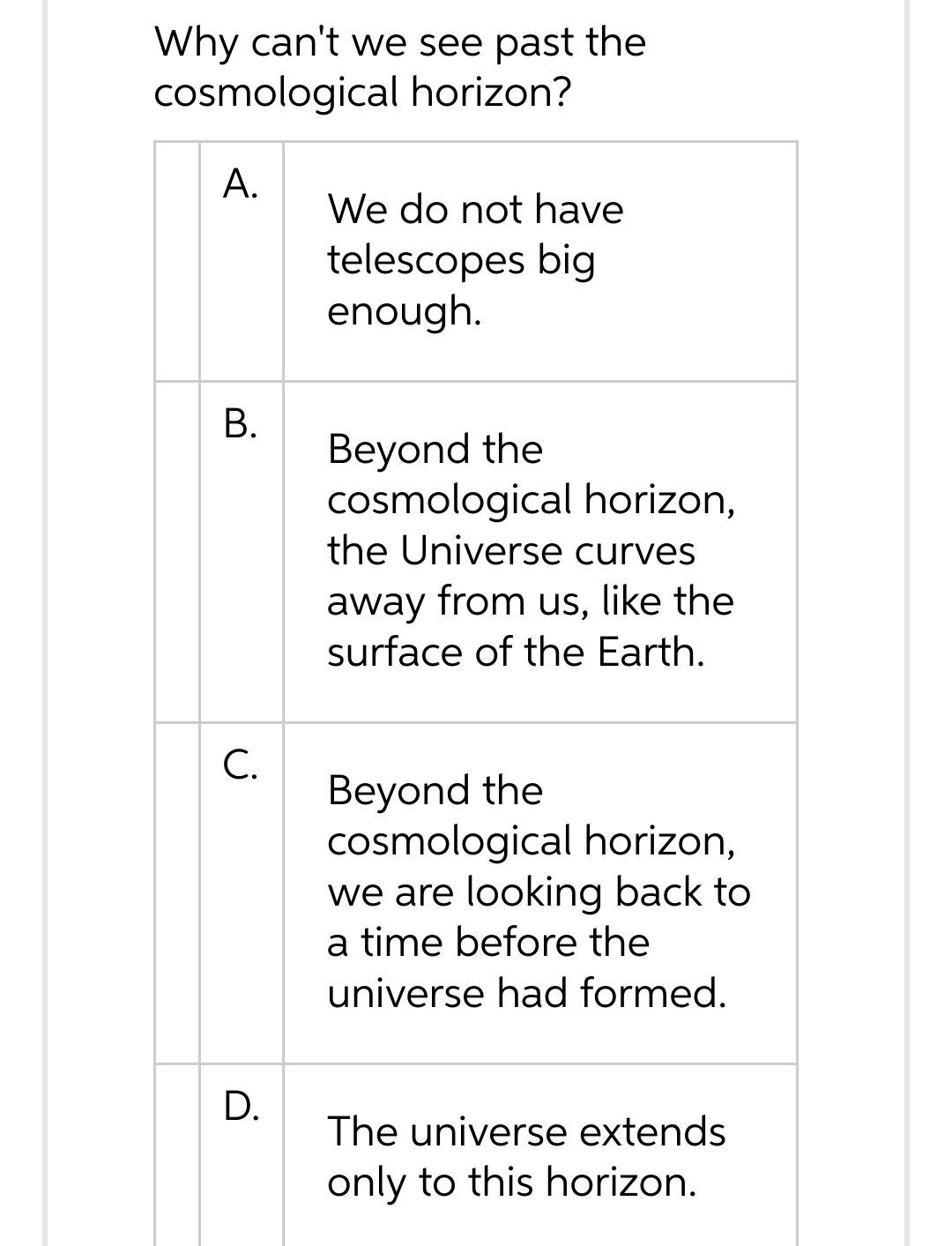 Why can't we see past the
cosmological horizon?
A.
B.
C.
D.
We do not have
telescopes big
enough.
Beyond the
cosmological horizon,
the Universe curves
away from us, like the
surface of the Earth.
Beyond the
cosmological horizon,
we are looking back to
a time before the
universe had formed.
The universe extends
only to this horizon.