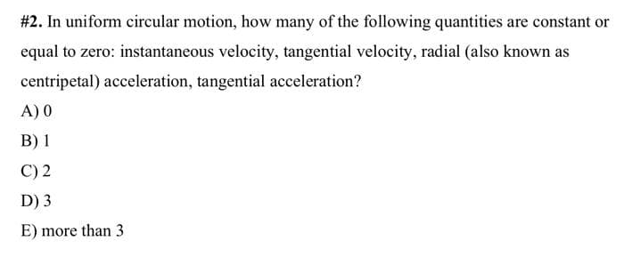 #2. In uniform circular motion, how many of the following quantities are constant or
equal to zero: instantaneous velocity, tangential velocity, radial (also known as
centripetal) acceleration, tangential acceleration?
A) 0
B) 1
C) 2
D) 3
E) more than 3