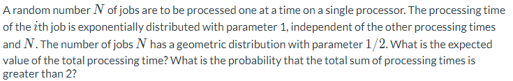A random number N of jobs are to be processed one at a time on a single processor. The processing time
of the ith job is exponentially distributed with parameter 1, independent of the other processing times
and N. The number of jobs N has a geometric distribution with parameter 1/2. What is the expected
value of the total processing time? What is the probability that the total sum of processing times is
greater than 2?