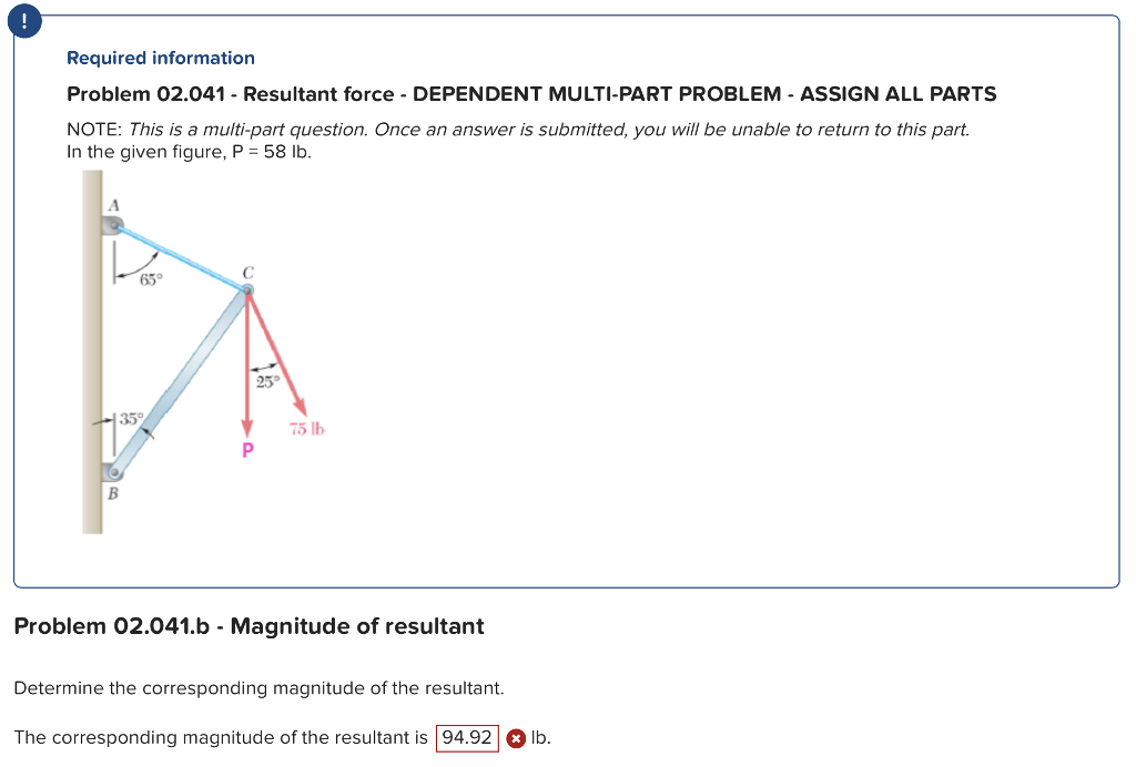 Required information
Problem 02.041 - Resultant force - DEPENDENT MULTI-PART PROBLEM - ASSIGN ALL PARTS
NOTE: This is a multi-part question. Once an answer is submitted, you will be unable to return to this part.
In the given figure, P = 58 lb.
B
65°
35°
P
25°
75 lb
Problem 02.041.b - Magnitude of resultant
Determine the corresponding magnitude of the resultant.
The corresponding magnitude of the resultant is 94.92 lb.