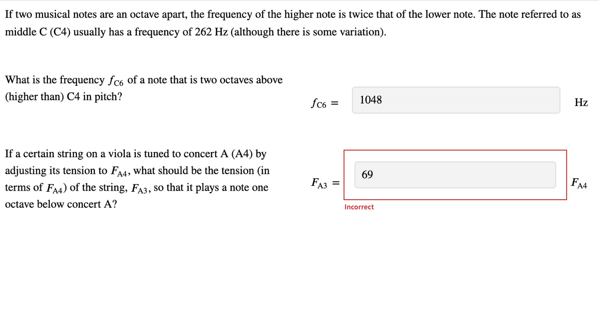 If two musical notes are an octave apart, the frequency of the higher note is twice that of the lower note. The note referred to as
middle C (C4) usually has a frequency of 262 Hz (although there is some variation).
What is the frequency fc6 of a note that is two octaves above
(higher than) C4 in pitch?
If a certain string on a viola is tuned to concert A (A4) by
adjusting its tension to FA4, what should be the tension (in
terms of FA4) of the string, FA3, so that it plays a note one
octave below concert A?
fc6=
FA3=
1048
69
Incorrect
Hz
FA4