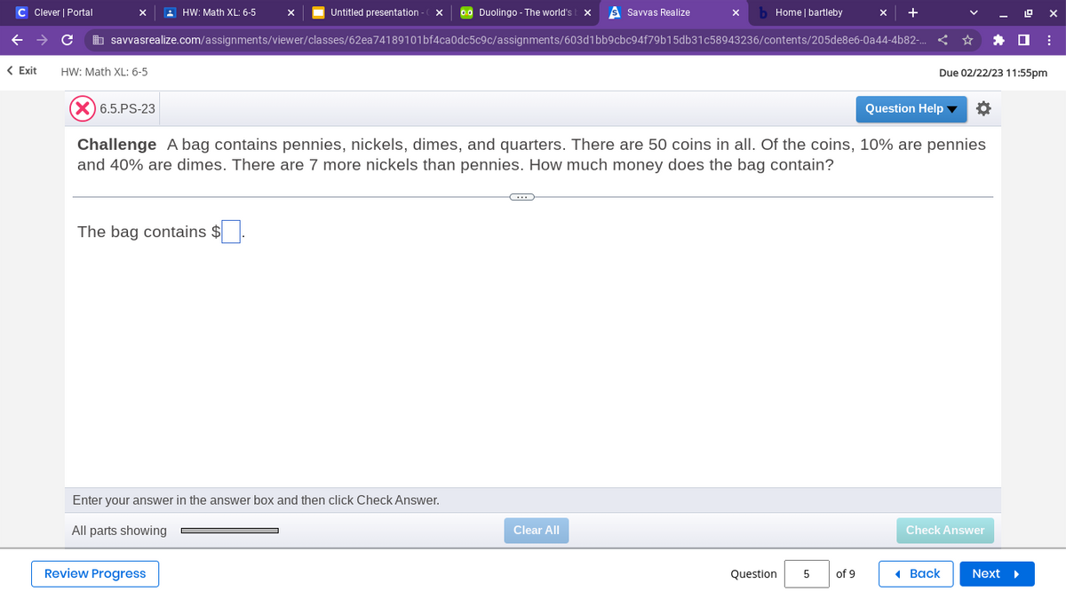 C Clever | Portal
< Exit
C
Untitled presentation - Ox 00 Duolingo - The world's t x S Savvas Realize
savvasrealize.com/assignments/viewer/classes/62ea74189101bf4ca0dc5c9c/assignments/603d1bb9cbc94f79b15db31c58943236/contents/205de8e6-0a44-4b82-..
HW: Math XL: 6-5
HW: Math XL: 6-5
The bag contains $
X
Review Progress
Enter your answer in the answer box and then click Check Answer.
All parts showing
(X) 6.5.PS-23
Challenge A bag contains pennies, nickels, dimes, and quarters. There are 50 coins in all. Of the coins, 10% are pennies
and 40% are dimes. There are 7 more nickels than pennies. How much money does the bag contain?
xb Home | bartleby
C
Clear All
Question
5
+
of 9
Due 02/22/23 11:55pm
Question Help ▼
Check Answer
Back
LOX
Next ▸
⠀