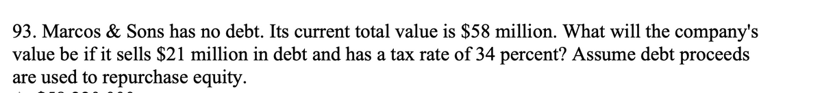 93. Marcos & Sons has no debt. Its current total value is $58 million. What will the company's
value be if it sells $21 million in debt and has a tax rate of 34 percent? Assume debt proceeds
are used to repurchase equity.
