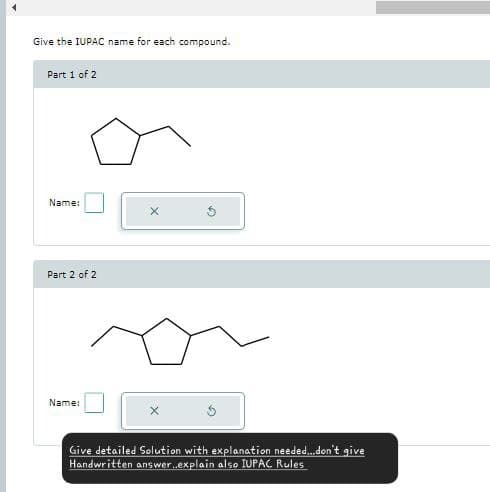 Give the IUPAC name for each compound.
Part 1 of 2
Name:
X
Part 2 of 2
Name:
Give detailed Solution with explanation needed...don't give
Handwritten answer...explain also IUPAC Rules