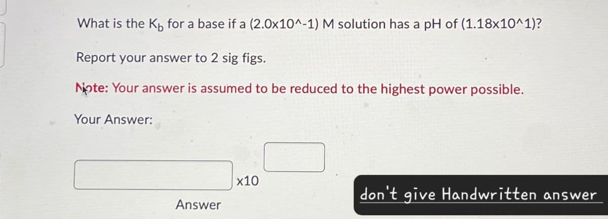 What is the K for a base if a (2.0x10^-1) M solution has a pH of (1.18x10^1)?
Report your answer to 2 sig figs.
Note: Your answer is assumed to be reduced to the highest power possible.
Your Answer:
x10
don't give Handwritten answer
Answer