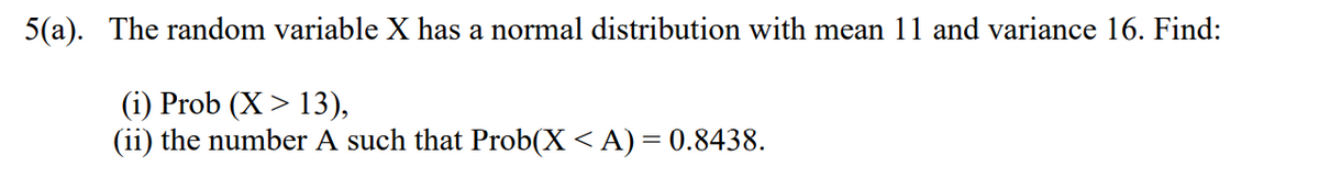 5(a). The random variable X has a normal distribution with mean 11 and variance 16. Find:
(i) Prob (X > 13),
(ii) the number A such that Prob(X < A) = 0.8438.
