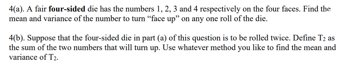 4(a). A fair four-sided die has the numbers 1, 2, 3 and 4 respectively on the four faces. Find the
mean and variance of the number to turn “face up" on any one roll of the die.
4(b). Suppose that the four-sided die in part (a) of this question is to be rolled twice. Define T2 as
the sum of the two numbers that will turn up. Use whatever method you like to find the mean and
variance of T2.
