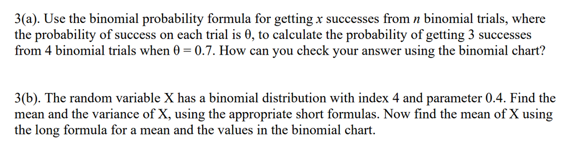 3(a). Use the binomial probability formula for getting x successes from n binomial trials, where
the probability of success on each trial is 0, to calculate the probability of getting 3 successes
from 4 binomial trials when 0 = 0.7. How can you check your answer using the binomial chart?
3(b). The random variable X has a binomial distribution with index 4 and parameter 0.4. Find the
mean and the variance of X, using the appropriate short formulas. Now find the mean of X using
the long formula for a mean and the values in the binomial chart.
