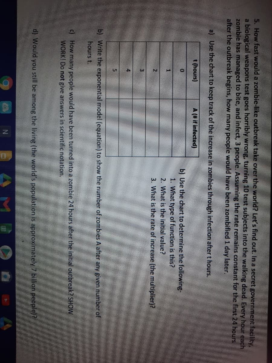 5. How fast would a zombie-like outbreak take over the world? Let's find out. In a secret government facility,
a biological weapons test goes horribly wrong, turning 10 test subjects into the walking dead. Every hour each
zombie has managed to bite, and infect, 3 people. Assuming the rate remains constant for the first 24 hours
after the outbreak begins, how many people would have been zombified1 day later.
a) Use the chart to keep track of the increase in zombies through infection after t hours.
t (hours)
A (# if infected)
b) Use the chart to determine the following-
1. What type of function is this?
1
2. What is the initial value?
2
3. What is the rate of increase (the multiplier)?
4
b) Write the exponential model (equation) to show the number of zombies A after any given number of
hours t.
c) How many people would have been turned into a zombie 24 hours after the initial outbreak? SHOW
WORK! Do not give answers in scientific notation.
d) Would you still be among the living (the world's population is approximately 7 billion people)?
