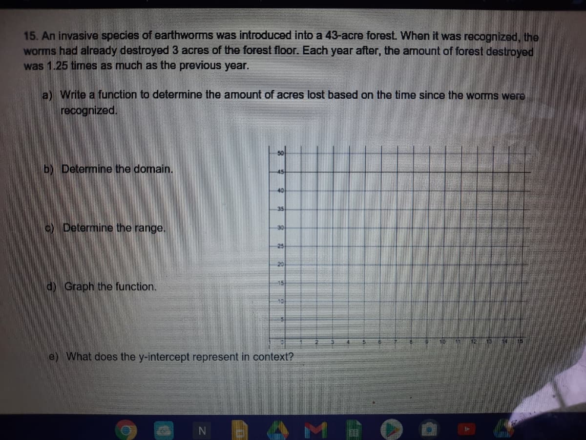 15. An invasive species of earthworms was introduced into a 43-acre forest. When it was recopgnized, the
worms had already destroyed 3 acres of the forest floor. Each year after, the amount of forest destroyed
was 1.25 times as much as the previous year.
a) Write a function to determine the amount of acres lost based on the time since the worms were
recognized.
so
b) Determine the domain.
45
40
35
c) Determine the range.
25
20
15
d) Graph the function.
10
e) What does the y-intercept represent in context?
