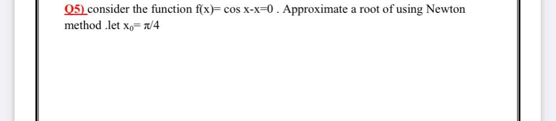 Q5) consider the function f(x)= cos x-x-0. Approximate a root of using Newton
method .let xo= t/4
