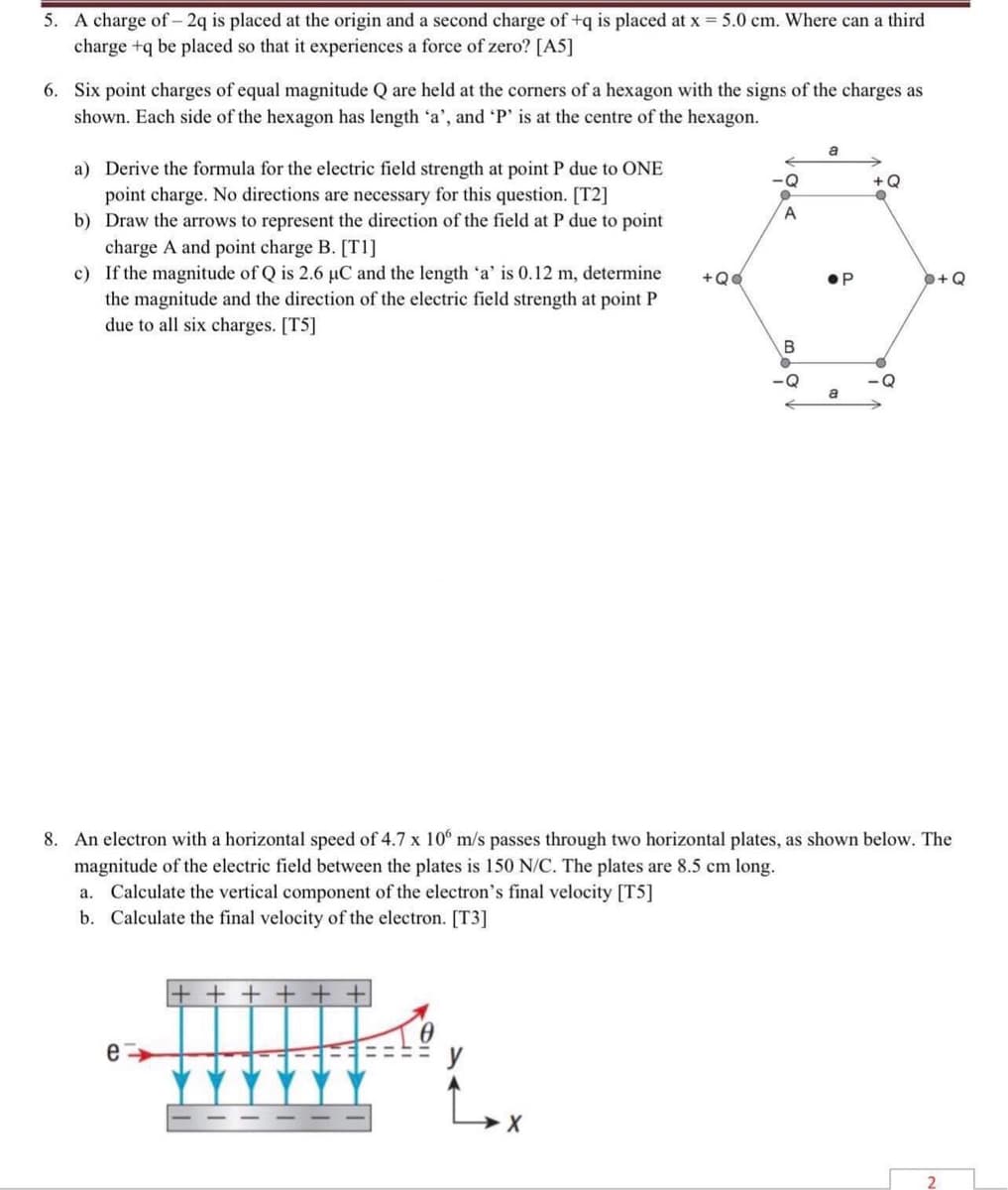 5. A charge of - 2q is placed at the origin and a second charge of +q is placed at x = 5.0 cm. Where can a third
charge +q be placed so that it experiences a force of zero? [A5]
6. Six point charges of equal magnitude Q are held at the corners of a hexagon with the signs of the charges as
shown. Each side of the hexagon has length 'a', and 'P' is at the centre of the hexagon.
a
-Q
a) Derive the formula for the electric field strength at point P due to ONE
point charge. No directions are necessary for this question. [T2]
+ Q
●
b) Draw the arrows to represent the direction of the field at P due to point
charge A and point charge B. [T1]
c) If the magnitude of Q is 2.6 µC and the length 'a' is 0.12 m, determine
the magnitude and the direction of the electric field strength at point P
due to all six charges. [T5]
a
8. An electron with a horizontal speed of 4.7 x 106 m/s passes through two horizontal plates, as shown below. The
magnitude of the electric field between the plates is 150 N/C. The plates are 8.5 cm long.
a. Calculate the vertical component of the electron's final velocity [T5]
b. Calculate the final velocity of the electron. [T3]
e
X
2
+QQ
A
B
O
ОР
O+Q