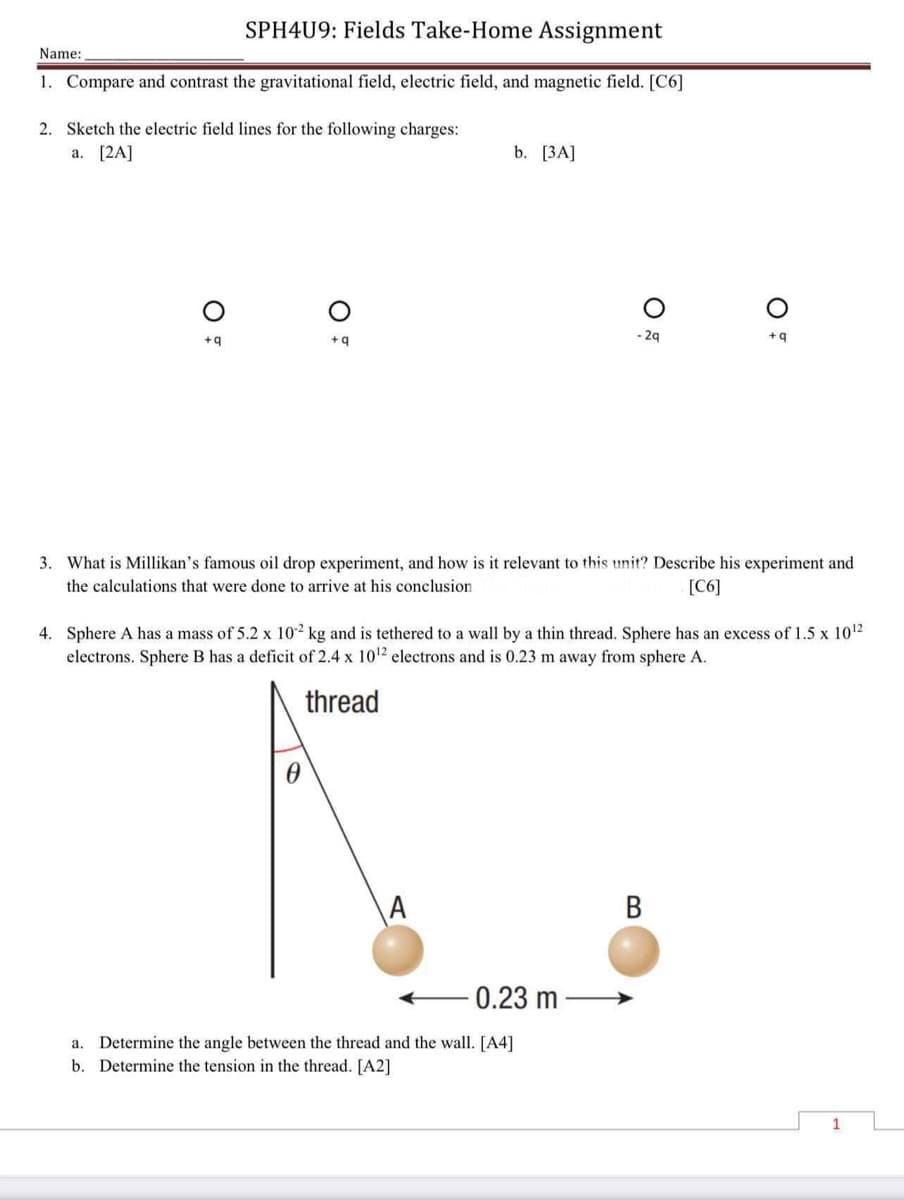 SPH4U9: Fields Take-Home Assignment
Name:
1. Compare and contrast the gravitational field, electric field, and magnetic field. [C6]
2. Sketch the electric field lines for the following charges:
a. [2A]
b. [3A]
-2q
+q
+q
+q
3. What is Millikan's famous oil drop experiment, and how is it relevant to this unit? Describe his experiment and
the calculations that were done to arrive at his conclusion.
[C6]
4. Sphere A has a mass of 5.2 x 102 kg and is tethered to a wall by a thin thread. Sphere has an excess of 1.5 x 10¹2
electrons. Sphere B has a deficit of 2.4 x 10¹2 electrons and is 0.23 m away from sphere A.
thread
A
B
0.23 m
a. Determine the angle between the thread and the wall. [A4]
b. Determine the tension in the thread. [A2]
O