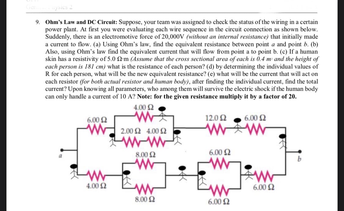 General Physics 2
9. Ohm's Law and DC Circuit: Suppose, your team was assigned to check the status of the wiring in a certain
power plant. At first you were evaluating each wire sequence in the circuit connection as shown below.
Suddenly, there is an electromotive force of 20,000V (without an internal resistance) that initially made
a current to flow. (a) Using Ohm's law, find the equivalent resistance between point a and point b. (b)
Also, using Ohm's law find the equivalent current that will flow from point a to point b. (c) If a human
skin has a resistivity of 5.0 22m (Assume that the cross sectional area of each is 0.4 m² and the height of
each person is 181 cm) what is the resistance of each person? (d) by determining the individual values of
R for each person, what will be the new equivalent resistance? (e) what will be the current that will act on
each resistor (for both actual resistor and human body), after finding the individual current, find the total
current? Upon knowing all parameters, who among them will survive the electric shock if the human body
can only handle a current of 10 A? Note: for the given resistance multiply it by a factor of 20.
4.00 £2
6.00 $2
12.0 Ω
6.00 $2
2.00 24.00 2
WW
ww
8.00 Ω
a
6.00 $2
b
ww
W.
www
4.00 £2
www
www
8.00 £2
6.00 £2
ww
6.00 $2