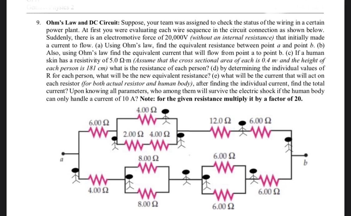 General Physics 2
9. Ohm's Law and DC Circuit: Suppose, your team was assigned to check the status of the wiring in a certain
power plant. At first you were evaluating each wire sequence in the circuit connection as shown below.
Suddenly, there is an electromotive force of 20,000V (without an internal resistance) that initially made
a current to flow. (a) Using Ohm's law, find the equivalent resistance between point a and point b. (b)
Also, using Ohm's law find the equivalent current that will flow from point a to point b. (c) If a human
skin has a resistivity of 5.0 22m (Assume that the cross sectional area of each is 0.4 m² and the height of
each person is 181 cm) what is the resistance of each person? (d) by determining the individual values of
R for each person, what will be the new equivalent resistance? (e) what will be the current that will act on
each resistor (for both actual resistor and human body), after finding the individual current, find the total
current? Upon knowing all parameters, who among them will survive the electric shock if the human body
can only handle a current of 10 A? Note: for the given resistance multiply it by a factor of 20.
4.00 £2
6.00 $2
12.0 Ω
6.00 $2
2.00 24.00 2
WW
ww
6.00 $2
a
8.00 Ω
b
ww
W.
www
4.00 £2
www
www
8.00 £2
6.00 £2
ww
6.00 $2