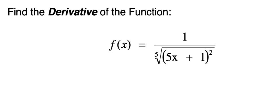 ### Finding the Derivative of the Function

Given the function:

\[ f(x) = \frac{1}{\sqrt[5]{(5x + 1)^2}} \]

To find the derivative of the function \( f(x) \), follow these steps:

1. **Rewrite the Function:**
   We start by expressing the given function in a more suitable form for differentiation. The original function is:
   \[ f(x) = \frac{1}{(5x + 1)^{2/5}} \]
   This can be rewritten using negative exponents:
   \[ f(x) = (5x + 1)^{-2/5} \]

2. **Differentiate the Function:**
   Apply the chain rule to differentiate \( f(x) \). The chain rule states that if a function \( u(x) \) is differentiable and can be expressed as \( [u(x)]^n \), then:
   \[
   \frac{d}{dx} [u(x)]^n = n [u(x)]^{n-1} \cdot \frac{du}{dx}
   \]
   Here, \( u(x) = 5x + 1 \) and \( n = -2/5 \). 

   First, let’s find \( \frac{d}{dx}(5x + 1) \):
   \[
   \frac{d}{dx}(5x + 1) = 5
   \]

   Now, apply the chain rule:
   \[
   f'(x) = \frac{d}{dx} (5x + 1)^{-2/5} = -\frac{2}{5} (5x + 1)^{-2/5 - 1} \cdot 5
   \]

3. **Simplify the Derivative:**
   Simplify the expression obtained:
   \[
   f'(x) = -\frac{2}{5} (5x + 1)^{-7/5} \cdot 5
   \]
   \[
   f'(x) = -2 (5x + 1)^{-7/5}
   \]

Therefore, the derivative of the given function is:
\[ \boxed{ f'(x) = -2 (5x + 1)^{-7/5} } \]