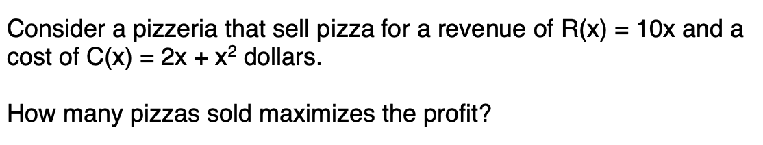 Consider a pizzeria that sell pizza for a revenue of R(x) = 10x and a
cost of C(x) = 2x + x2 dollars.
%3D
How many pizzas sold maximizes the profit?
