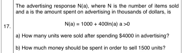 The advertising response N(a), where N is the number of items sold
and a is the amount spent on advertising in thousands of dollars, is
N(a) = 1000 + 40Oln(a) a >0
17.
a) How many units were sold after spending $4000 in advertising?
b) How much money should be spent in order to sell 1500 units?
