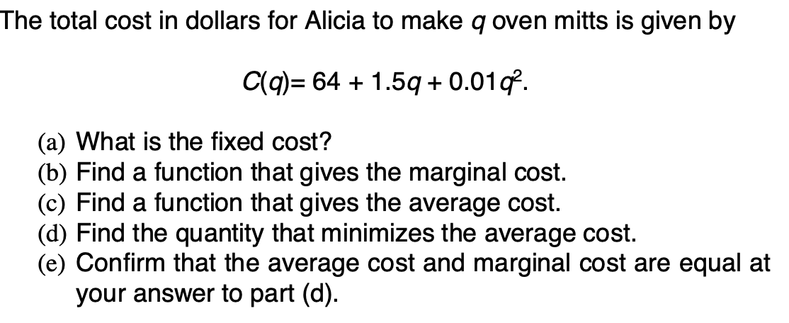 The total cost in dollars for Alicia to make q oven mitts is given by
C(q) = 64 + 1.5q + 0.01q.
(a) What is the fixed cost?
(b) Find a function that gives the marginal cost.
(c) Find a function that gives the average cost.
(d) Find the quantity that minimizes the average cost.
(e) Confirm that the average cost and marginal cost are equal at
your answer to part (d).
