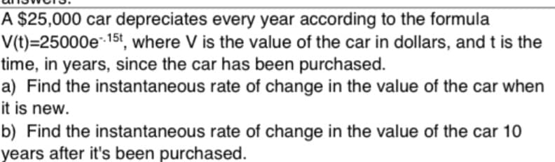 A $25,000 car depreciates every year according to the formula
V(t)=25000e 15t, where V is the value of the car in dollars, and t is the
time, in years, since the car has been purchased.
a) Find the instantaneous rate of change in the value of the car when
lit is new.
b) Find the instantaneous rate of change in the value of the car 10
years after it's been purchased.
