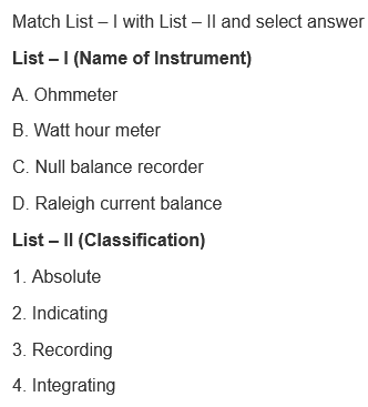 Match List – I with List – Il and select answer
List – I (Name of Instrument)
A. Ohmmeter
B. Watt hour meter
C. Null balance recorder
D. Raleigh current balance
List – I| (Classification)
1. Absolute
2. Indicating
3. Recording
4. Integrating
