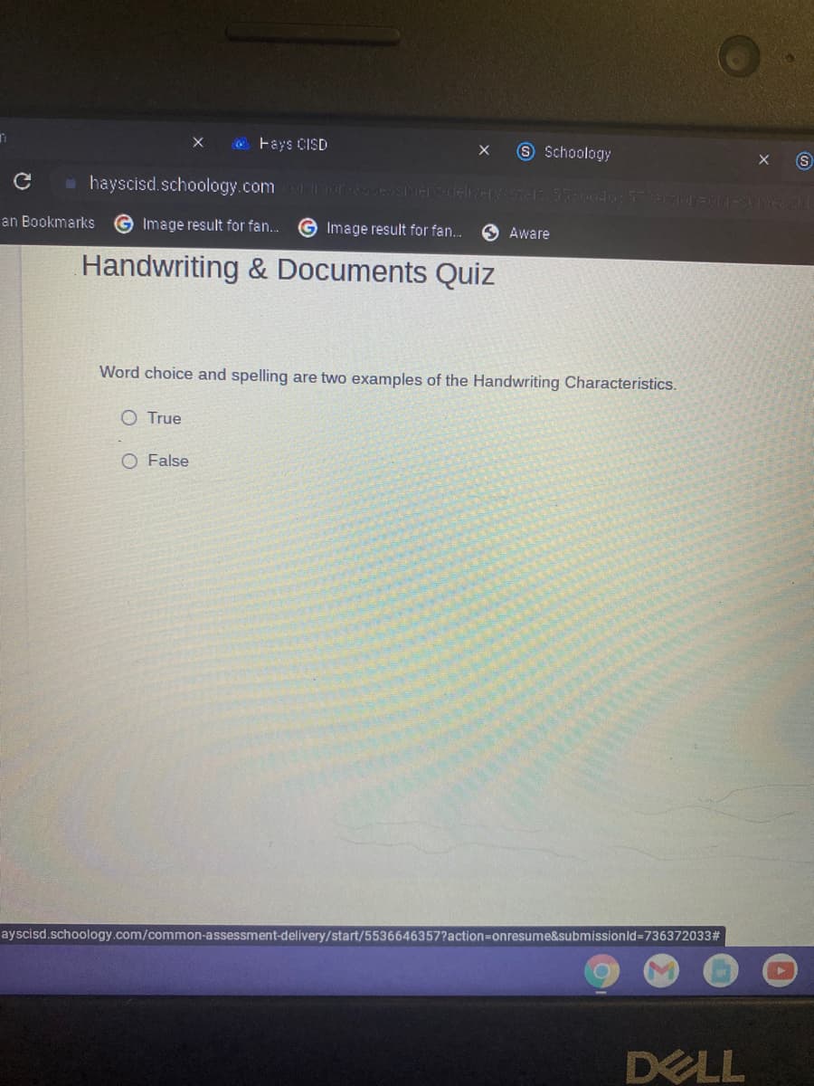 O Fays CISD
9 Schoology
hayscisd.schoology.com TI HEdeleriel 5 d IAINA
an Bookmarks
Image result for fan..
G Image result for fan.
Aware
Handwriting & Documents Quiz
Word choice and spelling are two examples of the Handwriting Characteristics.
O True
O False
ayscisd.schoology.com/common-assessment-delivery/start/5536646357?action=Donresume&submissionld=736372033#
DELL
