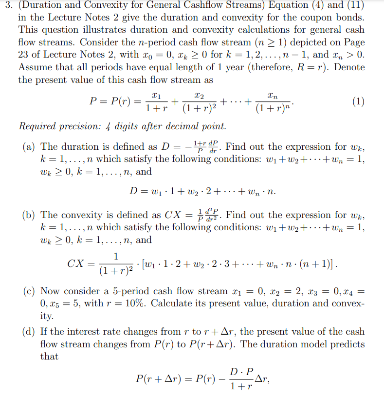 3. (Duration and Convexity for General Cashflow Streams) Equation (4) and (11)
in the Lecture Notes 2 give the duration and convexity for the coupon bonds.
This question illustrates duration and convexity calculations for general cash
flow streams. Consider the n-period cash flow stream (n > 1) depicted on Page
23 of Lecture Notes 2, with xo = 0, xx > 0 for k = 1, 2, ..., n – 1, and x, > 0.
Assume that all periods have equal length of 1 year (therefore, R= r). Denote
the present value of this cash flow stream as
%3D
X2
Xn
P = P(r) =
+
(1+r)²
+
(1+r)"'
(1)
1+r
Required precision: 4 digits after decimal point.
1+r dP Find out the expression for wk,
P dr
(a) The duration is defined as D =
k = 1, ...,n which satisfy the following conditions: wi+w2+·..+Wn = 1,
Wk 2 0, k = 1,..., n, and
D = w1 •1+ w2 · 2 + · · · + Wn · N.
EP. Find out the expression for wk,
1 ď²P
P dr² ·
(b) The convexity is defined as CX =
k = 1, ...,n which satisfy the following conditions: wi+w2+·..+Wn = 1,
Wk 2 0, k = 1,..., n, and
%3D
%3D
1
• [W1 •1· 2+ w2 · 2 · 3+ ..+ Wn · n· (n+1)].
CX
(1+r)²
(c) Now consider a 5-period cash flow stream x1
0, xz = 5, with r = 10%. Calculate its present value, duration and convex-
0, x4
0, x2
2, x3 =
ity.
(d) If the interest rate changes from r to r+Ar, the present value of the cash
flow stream changes from P(r) to P(r+Ar). The duration model predicts
that
D·P
P(r + Ar) = P(r)
1+r
