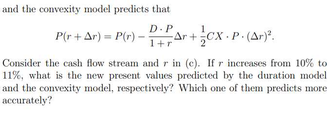 and the convexity model predicts that
P(r+ Ar) = P(r)
D·P
-Ar +
1+r
cx P (Ar)".
СХ Р.
Consider the cash flow stream and r in (c). If r increases from 10% to
11%, what is the new present values predicted by the duration model
and the convexity model, respectively? Which one of them predicts more
accurately?
