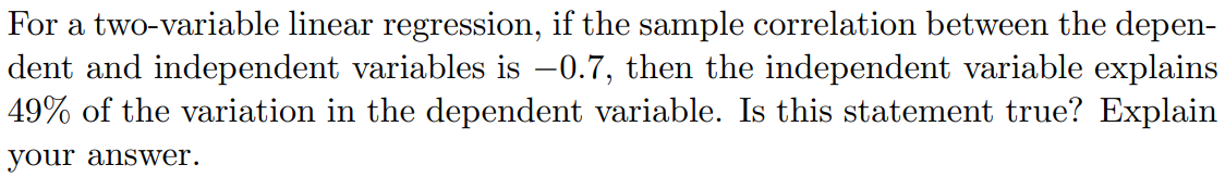 For a two-variable linear regression, if the sample correlation between the depen-
dent and independent variables is –0.7, then the independent variable explains
49% of the variation in the dependent variable. Is this statement true? Explain
your answer.
