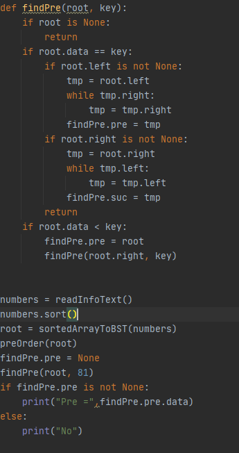 def findPre(root, key):
if root is None:
return
if root.data == key:
if root.left is not None:
tmp = root.left
while tmp.right:
tmp = tmp.right
findPre.pre = tmp
if root.right is not None:
tmp = root.right
while tmp.left:
tmp = tmp.left
findPre.suc = tmp
return
if root.data < key:
findPre.pre = root
findPre(root.right, key)
numbers = readInfoText()
numbers.sort()|
root = sortedArrayToBST(numbers)
preOrder(root)
findPre.pre
= None
findPre(root, 81)
if findPre.pre is not None:
print("Pre ="«findPre.pre.data)
else:
print("No")
