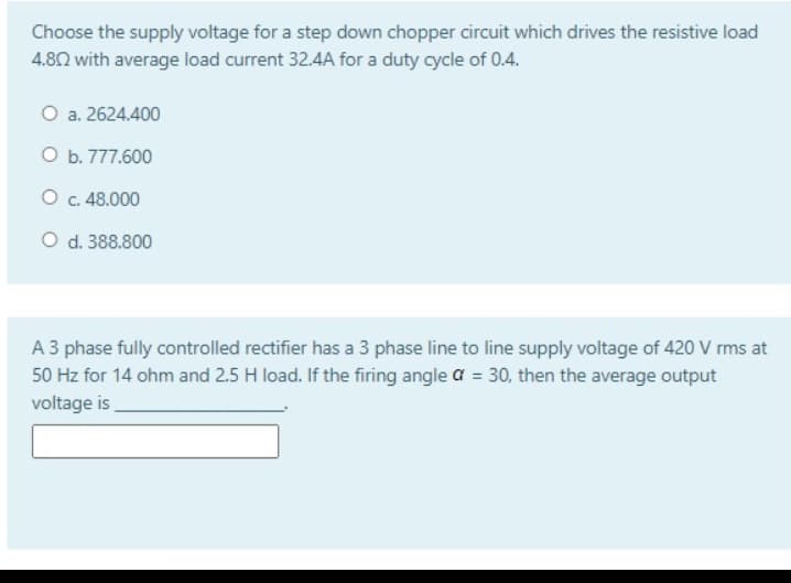 Choose the supply voltage for a step down chopper circuit which drives the resistive load
4.82 with average load current 32.4A for a duty cycle of 0.4.
O a. 2624.400
O b. 777.600
O . 48.000
O d. 388.800
A 3 phase fully controlled rectifier has a 3 phase line to line supply voltage of 420 V rms at
50 Hz for 14 ohm and 2.5 H load. If the firing angle a = 30, then the average output
voltage is
