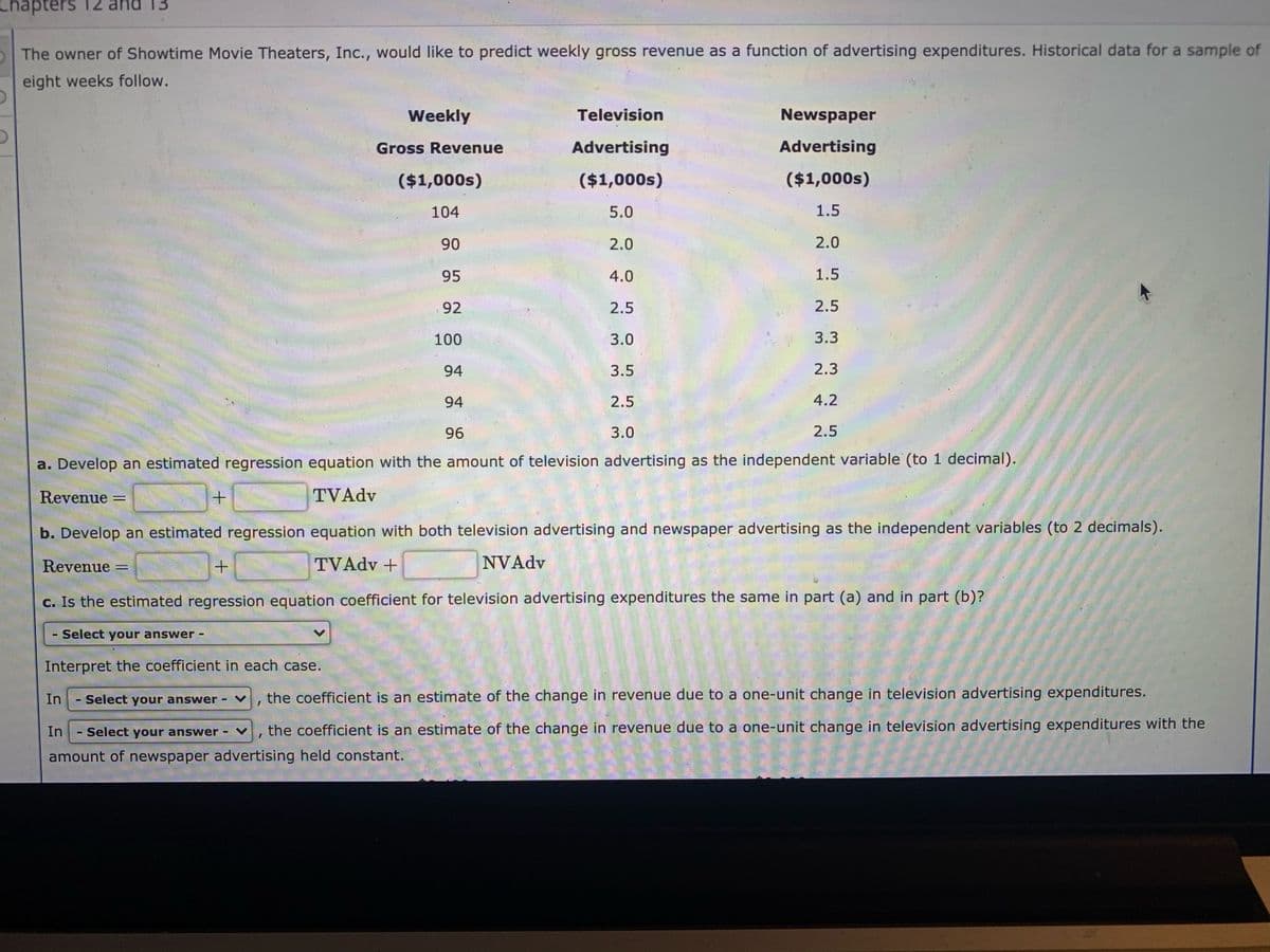 apters 12 and 13
The owner of Showtime Movie Theaters, Inc., would like to predict weekly gross revenue as a function of advertising expenditures. Historical data for a sample of
eight weeks follow.
Weekly
Television
Newspaper
Gross Revenue
Advertising
Advertising
($1,000s)
($1,000s)
($1,000s)
104
5.0
1.5
90
2.0
2.0
95
4.0
1.5
92
2.5
2.5
100
3.0
3.3
94
3.5
2.3
94
2.5
4.2
96
3.0
2.5
a. Develop an estimated regression equation with the amount of television advertising as the independent variable (to 1 decimal).
Revenue =
TVAdv
%3D
b. Develop an estimated regression equation with both television advertising and newspaper advertising as the independent variables (to 2 decimals).
Revenue
TVADV +
NVAdv
c. Is the estimated regression equation coefficient for television advertising expenditures the same in part (a) and in part (b)?
- Select your answer -
Interpret the coefficient in each case.
In
Select your answer - V
the coefficient is an estimate of the change in revenue due to a one-unit change in television advertising expenditures.
In
Select your answer - v, the coefficient is an estimate of the change in revenue due to a one-unit change in television advertising expenditures with the
amount of newspaper advertising held constant.
