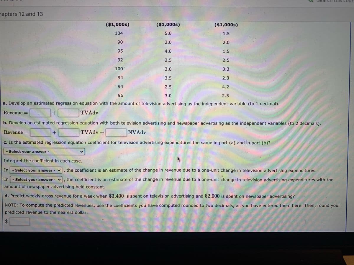 napters 12 and 13
($1,000s)
($1,000s)
($1,000s)
104
5.0
1.5
90
2.0
2.0
95
4.0
1.5
92
2.5
2.5
100
3.0
3.3
94
3.5
2.3
94
2.5
4.2
96
3.0
2.5
a. Develop an estimated regression equation with the amount of television advertising as the independent variable (to 1 decimal).
Revenue =
TVAdv
b. Develop an estimated regression equation with both television advertising and newspaper advertising as the independent variables (to 2 decimals).
Revenue
TVAdv +
NVAdv
%3D
c. Is the estimated regression equation coefficient for television advertising expenditures the same in part (a) and in part (b)?
Select your answer -
Interpret the coefficient in each case.
In
Select your answer
the coefficient is an estimate of the change in revenue due to a one-unit change in television advertising expenditures.
In
Select your answer
the coefficient is an estimate of the change in revenue due to a one-unit change in television advertising expenditures with the
amount of newspaper advertising held constant.
d. Predict weekly gross revenue for a week when $3,400 is spent on television advertising and $2,000 is spent on newspaper advertising?
NOTE: To compute the predicted revenues, use the coefficients you have computed rounded to two decimals, as you have entered them here. Then, round your
predicted revenue to the nearest dollar.
%24
