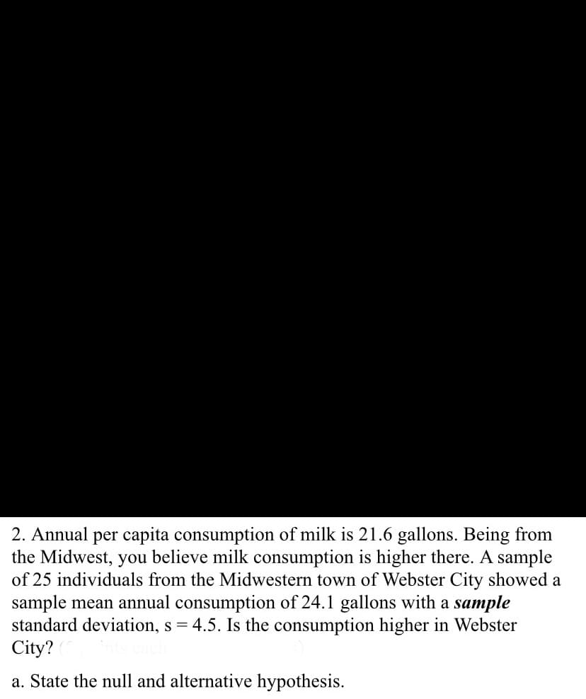 2. Annual per capita consumption of milk is 21.6 gallons. Being from
the Midwest, you believe milk consumption is higher there. A sample
of 25 individuals from the Midwestern town of Webster City showed a
sample mean annual consumption of 24.1 gallons with a sample
standard deviation, s = 4.5. Is the consumption higher in Webster
City?
a. State the null and alternative hypothesis.
