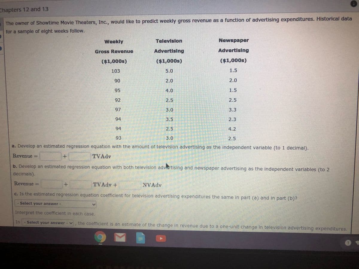 Chapters 12 and 13
The owner of Showtime Movie Theaters, Inc., would Ilike to predict weekly gross revenue as a function of advertising expenditures. Historical data
for a sample of eight weeks follow.
Weekly
Televislon
Newspaper
Gross Revenue
Advertising
Advertising
($1,000s)
($1,000s)
($1,000s)
103
5.0
1.5
90
2.0
2.0
95
4.0
1.5
92
2.5
2.5
97
3.0
3.3
94
3.5
2.3
94
2.5
4.2
93
3.0
2.5
a. Develop an estimated regression equation with the amount of television advertising as the independent variable (to 1 decimal).
Revenue
TVAdv
b. Develop an estimated regression equation with both television adva tising and newspaper advertising as the independent variables (to 2
decimals).
Revenue
TVAdv +
NVAdv
c. Is the estimated regression equation coefficient for television advertising expenditures the same in part (a) and in part (b)?
Select your answer
Interpret the coefficient in each case.
In
Select your answer
the coefficient is an estimate of the change in revenue due to a one-unit change in television advertising expenditures.
CO
