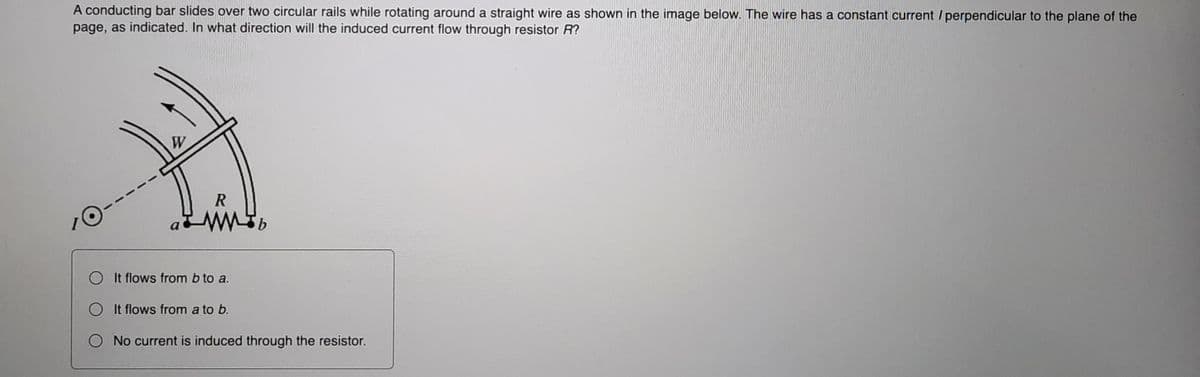 A conducting bar slides over two circular rails while rotating around a straight wire as shown in the image below. The wire has a constant current / perpendicular to the plane of the
page, as indicated. In what direction will the induced current flow through resistor R?
W
O It flows from b to a.
O It flows from a to b.
O No current is induced through the resistor.

