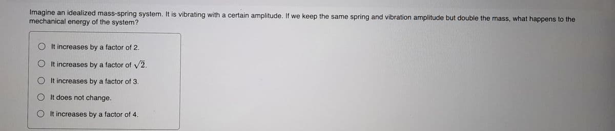 Imagine an idealized mass-spring system. It is vibrating with a certain amplitude. If we keep the same spring and vibration amplitude but double the mass, what happens to the
mechanical energy of the system?
O It increases by a factor of 2.
O It increases by a factor of V2.
O It increases by a factor of 3.
O It does not change.
O It increases by a factor of 4.
