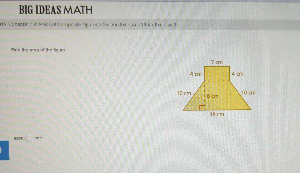 BIG IDEAS MATH
015 > Chapter 13: Areas of Composite Figures > Section Exercises 13.4> Exercise 9
Find the area of the figure.
area:
cm²
192
VICE
4 cm
10 cm
7 cm
18 cm
19 cm
4 cm
10 cm