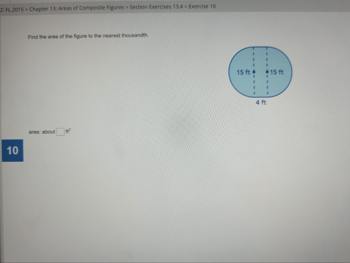 2: FL 2015 > Chapter 13: Areas of Composite Figures > Section Exercises 13.4> Exercise 10
Find the area of the figure to the nearest thousandth.
area: about
10
I
1
1
1
I
I
15 ft.
1
1
I 1
II
1
F
4 ft
15 ft