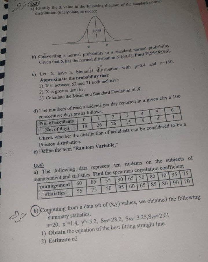 (0.3)
a) Identify the Z value in the following diagram of the standard norma
distribution (interpolate, as neded)
0.668
b) Converting a normal probability to a standard normal probability.
Given that X has the normal distribution N (60,4), Find P{55SX363}.
) Let X have a binomial distribution with p 0.4 and n150.
Approximate the probability that:
1) X is between 52 and 71 both inclusive.
2) X is greater than 67.
3) Calculate the Mean and Standard Deviation of X.
d) The numbers of road accidents per day reported in a given city a 100
consecutive days are as follows:
No. of accidents
No. of days
2
3
4
5.
19
26
26
15
9.
4.
Check whether the distribution of accidents can be considered to be a
Poisson distribution.
e) Define the term "Random Variable;"
9.4)
a) The following data represent ten students on the subjects of
management and statistics. Find the spearman correlation coefficient
90 65 50 | 80 70 95 75
95 60 65 | 85 80 90 70
management 60
75
55
85
55
statistics
50
b) Computing from a data sct of (x.y) values, we obtained the following
summary statistics.
n-20, x-1.4, y-5.2, Sxx-28.2, Sxy-3.25,Syy 2.01
1) Obtain the equation of the best fitting straight line.
2) Estimate o2
