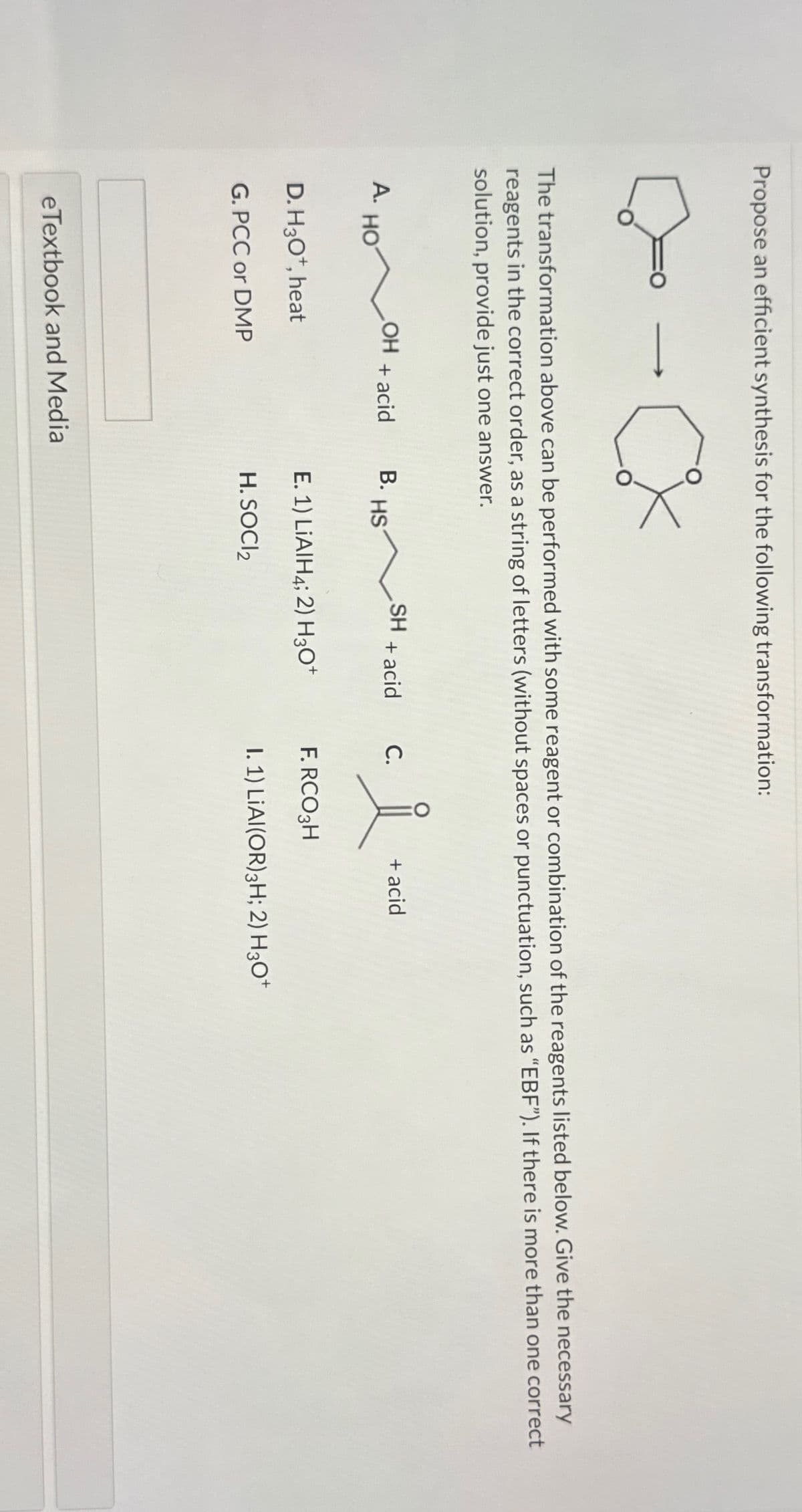 Propose an efficient synthesis for the following transformation:
A.
->>
The transformation above can be performed with some reagent or combination of the reagents listed below. Give the necessary
reagents in the correct order, as a string of letters (without spaces or punctuation, such as "EBF"). If there is more than one correct
solution, provide just one answer.
HO
CX
OH + acid
D. H3O+, heat
G. PCC or DMP
eTextbook and Media
B.
S~
HS
SH + acid C.
E. 1) LiAlH4; 2) H3O+
H. SOCI₂
i
F.RCO3H
+ acid
I. 1) LIAI(OR) 3H; 2) H3O+