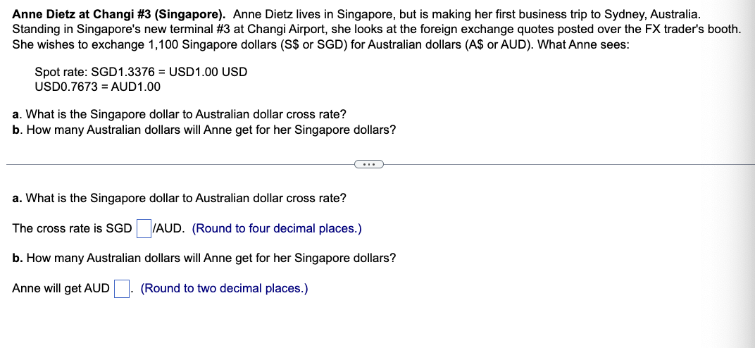 Anne Dietz at Changi #3 (Singapore). Anne Dietz lives in Singapore, but is making her first business trip to Sydney, Australia.
Standing in Singapore's new terminal #3 at Changi Airport, she looks at the foreign exchange quotes posted over the FX trader's booth.
She wishes to exchange 1,100 Singapore dollars (S$ or SGD) for Australian dollars (A$ or AUD). What Anne sees:
Spot rate: SGD1.3376 = USD1.00 USD
USD0.7673 = AUD1.00
a. What is the Singapore dollar to Australian dollar cross rate?
b. How many Australian dollars will Anne get for her Singapore dollars?
a. What is the Singapore dollar to Australian dollar cross rate?
The cross rate is SGD
/AUD. (Round to four decimal places.)
b. How many Australian
dollars will Anne get for her Singapore dollars?
Anne will get AUD
(Round to two decimal places.)