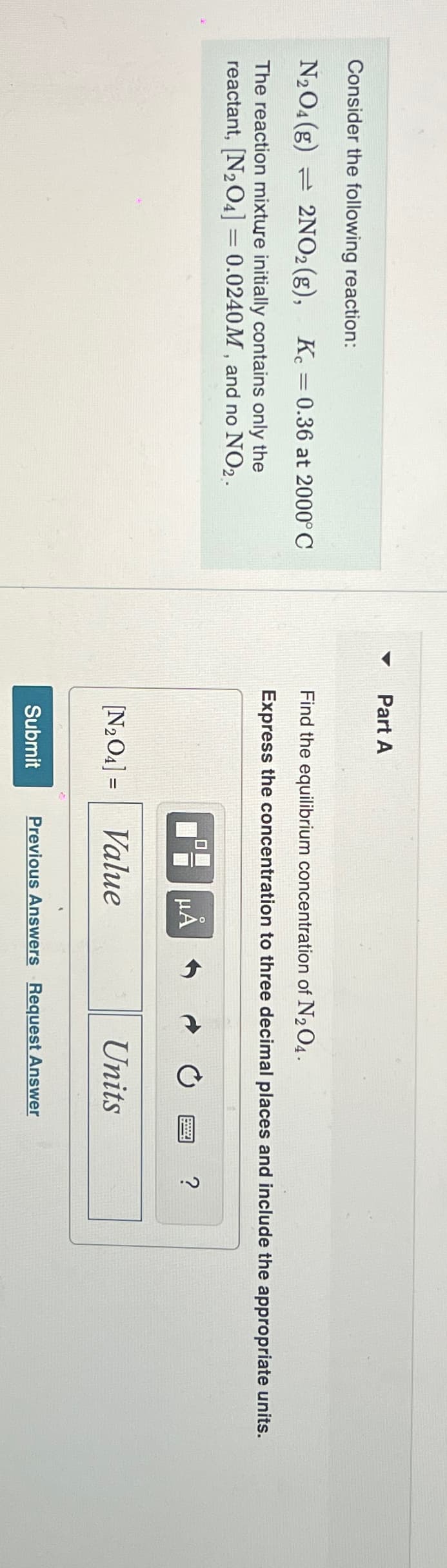 Consider the following reaction:
N₂O4 (g) 2NO2 (g), Kc = 0.36 at 2000°C
The reaction mixture initially contains only the
reactant, [N₂O4] = 0.0240M, and no NO2.
▼
Part A
Find the equilibrium concentration of N₂O4.
Express the concentration to three decimal places and include the appropriate units.
μA
[N₂O4] = Value
Submit
Units
Previous Answers Request Answer
?