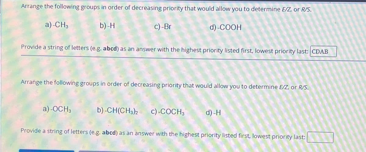 Arrange the following groups in order of decreasing priority that would allow you to determine E/Z, or R/S.
b)-H
d)-COOH
a)-CH3
c) -Br
Provide a string of letters (e.g. abcd) as an answer with the highest priority listed first, lowest priority last: CDAB
Arrange the following groups in order of decreasing priority that would allow you to determine E/Z, or R/S.
a)-OCH3
b)-CH(CH3)2 c) COCH₂
3
d)-H
Provide a string of letters (e.g. abcd) as an answer with the highest priority listed first, lowest priority last: