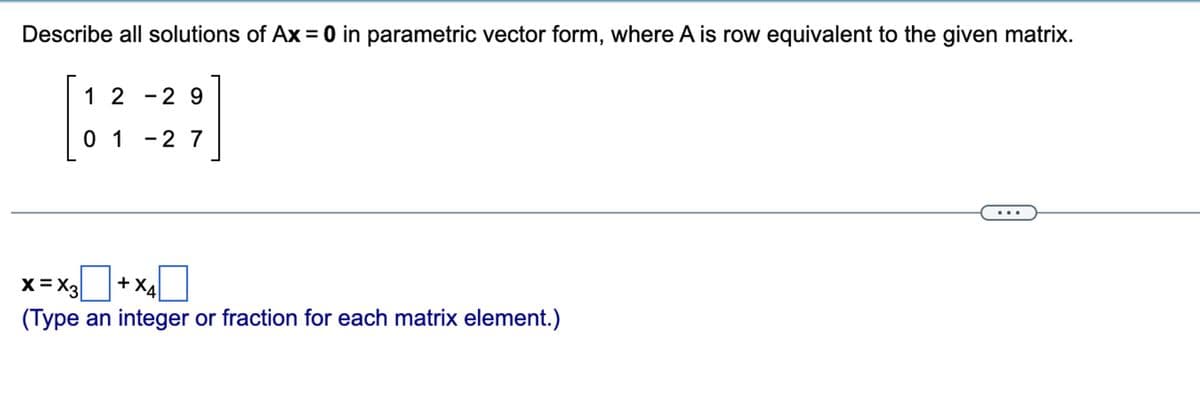 Describe all solutions of Ax = 0 in parametric vector form, where A is row equivalent to the given matrix.
12-29
01-27
+ X4
X=X3
(Type an integer or fraction for each matrix element.)