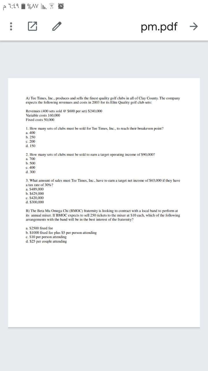 e 1:19 I %AV h.E O
pm.pdf >
A) Tee Times, Inc., produces and sells the finest quality golf clubs in all of Clay County. The company
expects the following revenues and costs in 2003 for its Elite Quality golf club sets:
Revenues (400 sets sold @ $600 per set) $240,000
Variable costs 160,000
Fixed costs 50,000
1. How many sets of clubs must be sold for Tee Times, Inc., to reach their breakeven point?
a. 400
b. 250
с. 200
d. 150
2. How many sets of clubs must be sold to earn a target operating income of $90,000?
a. 700
b. 500
c. 400
d. 300
3. What amount of sales must Tee Times, Inc., have to earn a target net income of $63,000 if they have
a tax rate of 30%?
a. $489,000
b. $429,000
c. $420,000
d. $300,000
B) The Beta Mu Omega Chi (BMOC) fraternity is looking to contract with a local band to perform at
its annual mixer. If BMOC expects to sell 250 tickets to the mixer at $10 each, which of the following
arrangements with the band will be in the best interest of the fraternity?
a. $2500 fixed fee
b. $1000 fixed fee plus $5 per person attending
c. S10 per person attending
d. $25 per couple attending
