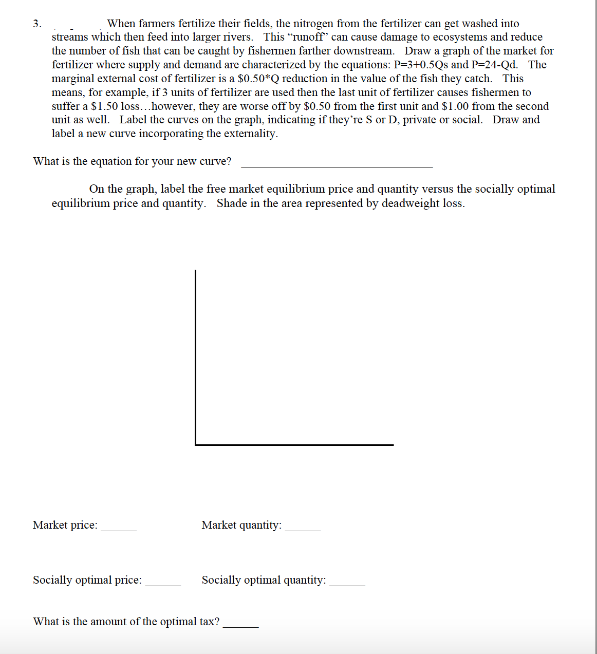 When farmers fertilize their fields, the nitrogen from the fertilizer can get washed into
streams which then feed into larger rivers. This "runoff" can cause damage to ecosystems and reduce
the number of fish that can be caught by fishermen farther downstream. Draw a graph of the market for
fertilizer where supply and demand are characterized by the equations: P=3+0.5Qs and P=24-Qd. The
marginal external cost of fertilizer is a $0.50*Q reduction in the value of the fish they catch. This
means, for example, if 3 units of fertilizer are used then the last unit of fertilizer causes fishermen to
suffer a $1.50 loss...however, they are worse off by $0.50 from the first unit and $1.00 from the second
unit as well. Label the curves on the graph, indicating if they're S or D, private or social. Draw and
label a new curve incorporating the externality.
What is the equation for your new curve?
On the graph, label the free market equilibrium price and quantity versus the socially optimal
equilibrium price and quantity. Shade in the area represented by deadweight loss.
3.
Market price:
Socially optimal price:
Market quantity:
Socially optimal quantity:
What is the amount of the optimal tax?