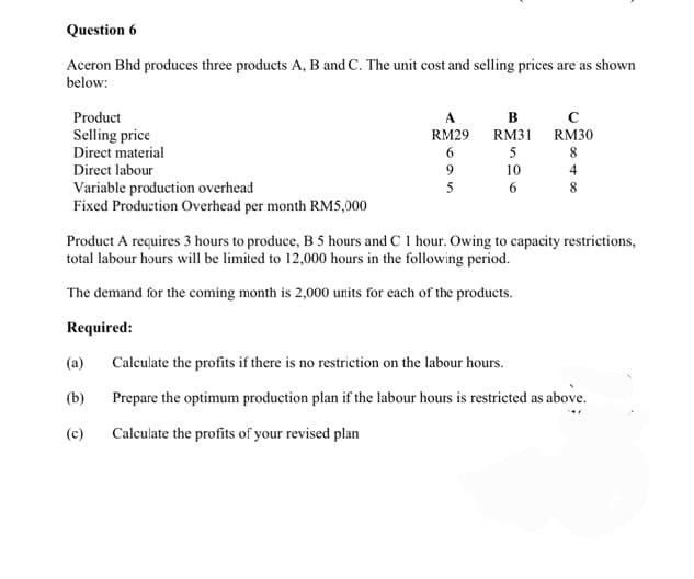 Question 6
Aceron Bhd produces three products A, B and C. The unit cost and selling prices are as shown
below:
Product
Selling price
Direct material
Direct labour
Variable production overhead
Fixed Production Overhead per month RM5,000
RM29
6
(a)
(b)
(c)
9
5
B
RM31
5
10
6
с
RM30
8
4
8
Product A requires 3 hours to produce, B 5 hours and C 1 hour. Owing to capacity restrictions,
total labour hours will be limited to 12,000 hours in the following period.
The demand for the coming month is 2,000 units for each of the products.
Required:
Calculate the profits if there is no restriction on the labour hours.
Prepare the optimum production plan if the labour hours is restricted as above.
Calculate the profits of your revised plan