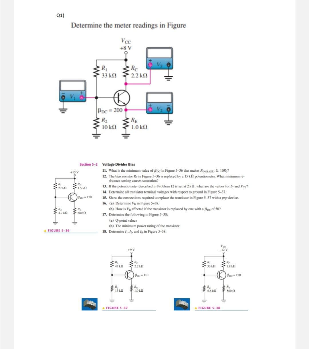 Q1)
Determine the meter readings in Figure
Vcc
+8 V
R1
33 kN
Rc
2.2 kl
BDC = 200
R2
RE
1.0 kN
10 kN
Section 5-2 Voltage-Divider Bias
11. What is the minimum value of Bpc in Figure 5-36 that makes RINBASE) 10R,?
+15 V
12. The bias resistor Ra in Figure 5-36 is replaced by a 15 kl potentiometer. What minimum re-
sistance setting causes saturation?
R
22 kl
Re
15 k
13. If the potentiometer described in Problem 12 is set at 2 kl, what are the values for le and Ver?
14. Determine all transistor terminal voltages with respect to ground in Figure 5-37.
Bux=150
15. Show the connections required to replace the transistor in Figure 5-37 with a pnp device.
16. (a) Determine Vg in Figure 5-38.
(b) How is Va affected if the transistor is replaced by one with a Boc of 50?
17. Determine the following in Figure 5-38:
RE
680 0
4.7 kN
(a) Q-point valucs
(b) The minimum power rating of the transistor
18. Determine ,1, and Ig in Figure 5-38.
A FIGURE 5-36
Vec
-12 V
+9 V
R,
RC
Re
R
33 kl
1.8 kn
47 kf
2.2 kf
Boc-110
Boc 150
RE
10 k
R
5.6 k
RE
15 kfl
560 2
A FIGURE S-37
A FIGURE 5-38
AMM
